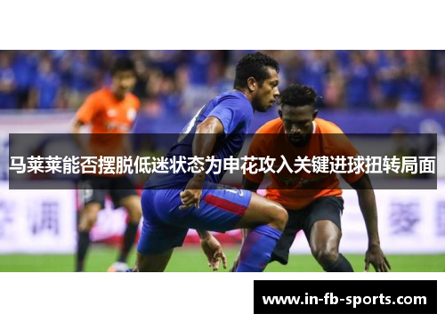 马莱莱能否摆脱低迷状态为申花攻入关键进球扭转局面 马莱莱能否摆脱低迷状态为申花攻入关键进球扭转局面