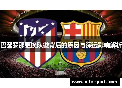 巴塞罗那更换队徽背后的原因与深远影响解析