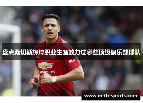 盘点桑切斯辉煌职业生涯效力过哪些顶级俱乐部球队