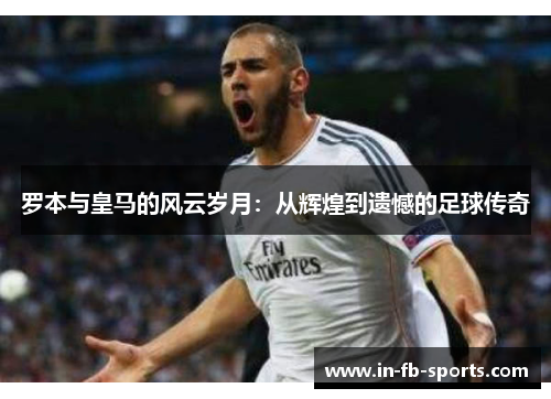 罗本与皇马的风云岁月：从辉煌到遗憾的足球传奇