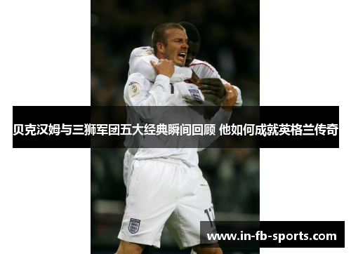 贝克汉姆与三狮军团五大经典瞬间回顾 他如何成就英格兰传奇 贝克汉姆与三狮军团五大经典瞬间回顾 他如何成就英格兰传奇