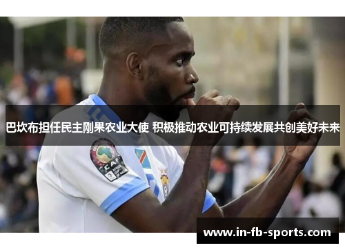 巴坎布担任民主刚果农业大使 积极推动农业可持续发展共创美好未来